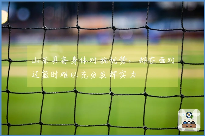 山东具备身体对抗优势，却在面对辽篮时难以充分发挥实力