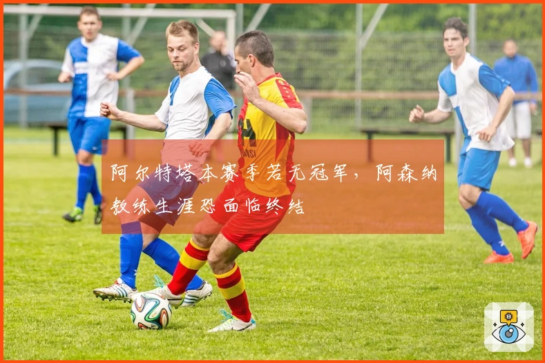 阿尔特塔本赛季若无冠军，阿森纳教练生涯恐面临终结