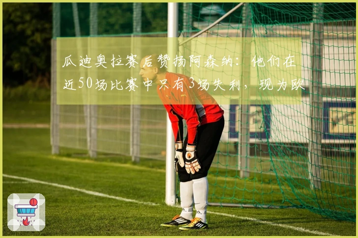 瓜迪奥拉赛后赞扬阿森纳：他们在近50场比赛中只有3场失利，现为欧洲顶尖球队