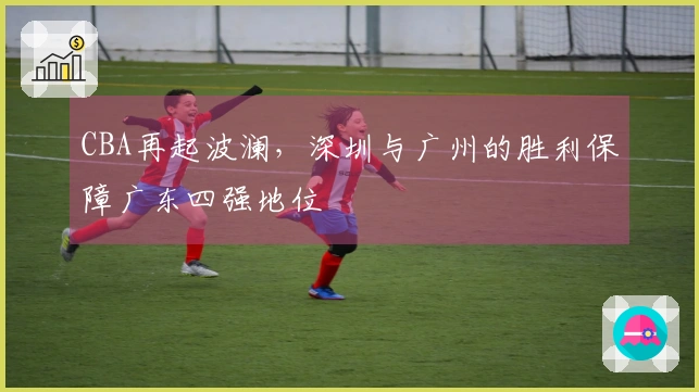 CBA再起波澜，深圳与广州的胜利保障广东四强地位