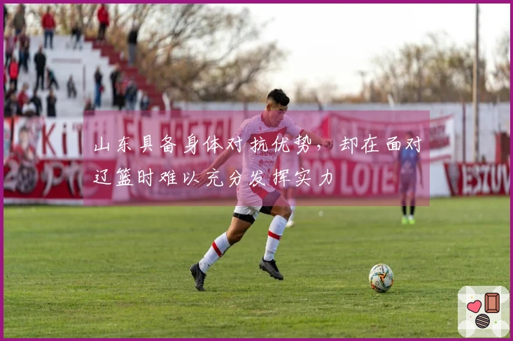山东具备身体对抗优势，却在面对辽篮时难以充分发挥实力