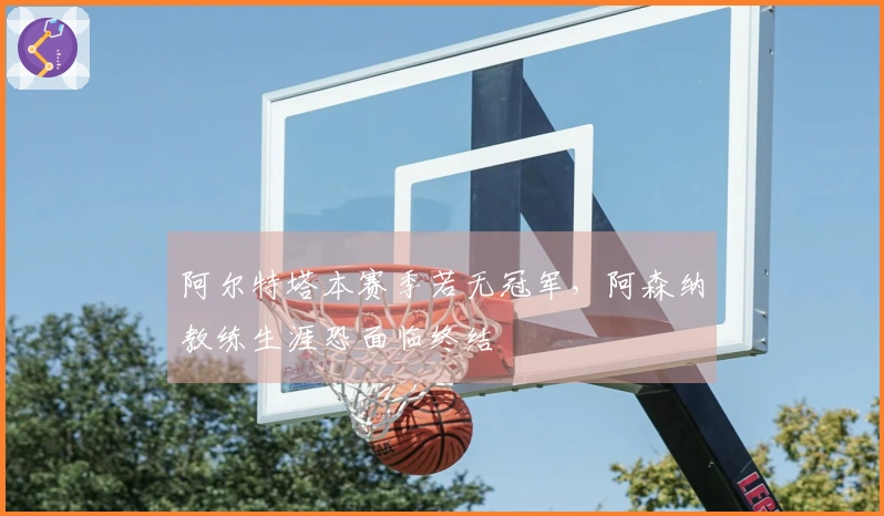 阿尔特塔本赛季若无冠军,阿森纳教练生涯恐面临终结