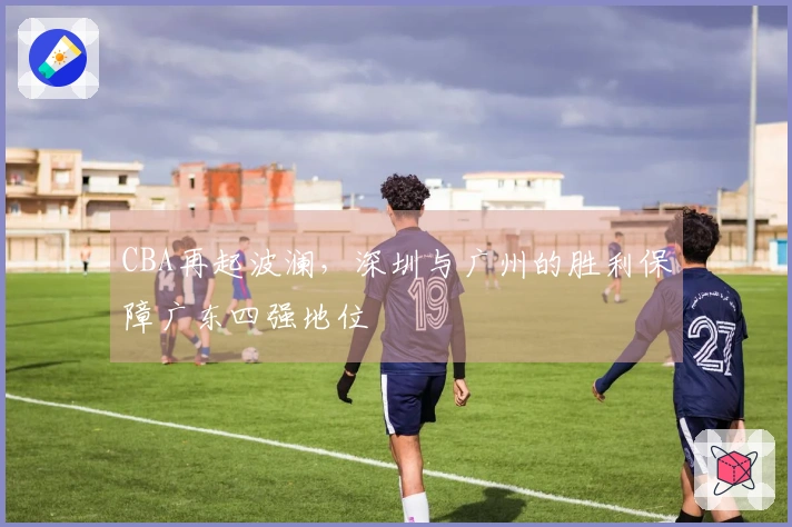 CBA再起波澜，深圳与广州的胜利保障广东四强地位